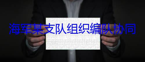 组织编队协海军某支队同训练
