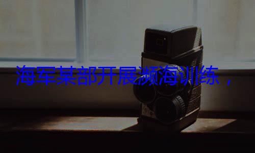 ，党员骨干带头锤炼过展濒海训练海军某部开硬本领